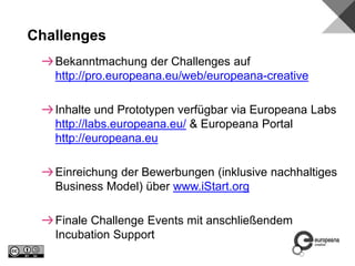 Bekanntmachung der Challenges auf
http://pro.europeana.eu/web/europeana-creative
Inhalte und Prototypen verfügbar via Europeana Labs
http://labs.europeana.eu/ & Europeana Portal
http://europeana.eu
Einreichung der Bewerbungen (inklusive nachhaltiges
Business Model) über www.iStart.org
Finale Challenge Events mit anschließendem
Incubation Support
Challenges
 
