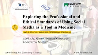 DCC Workshop 2015 @ University of Salzburg 26-27th November 2015
PANEL	8:	ETHICS:	RESEARCH	AND	PROFESSIONAL	STANDARDS	
Exploring the Professional and
Ethical Standards of Using Social
Media as a Tool in Medicine
Mark A.M. Kramer (Doctoral Candidate)
University of Salzburg
 