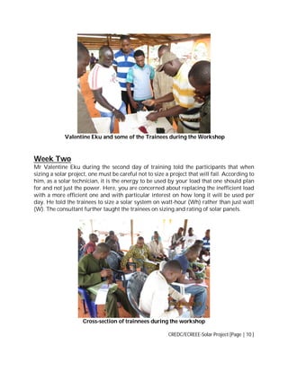 Valentine Eku and some of the Trainees during the Workshop

Week Two
Mr Valentine Eku during the second day of training told the participants that when
sizing a solar project, one must be careful not to size a project that will fail. According to
him, as a solar technician, it is the energy to be used by your load that one should plan
for and not just the power. Here, you are concerned about replacing the inefficient load
with a more efficient one and with particular interest on how long it will be used per
day. He told the trainees to size a solar system on watt-hour (Wh) rather than just watt
(W). The consultant further taught the trainees on sizing and rating of solar panels.

Cross-section of trainnees during the workshop
CREDC/ECREEE-Solar Project [Page | 10 ]

 