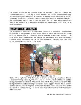The second consultant, Mr Blessing from the National Centre for Energy and
Environment (NCEE) University of Benin, lectured the trainees on LED technology.
While addressing the participants he said LED technology is the current energy efficient
technology for the manufacture of bulbs and lamp which does not only save energy but
also saves money spent on energy bills. He added that LED does not consume much
voltage, and also with as small as 200 naira which is about 1 euro; a LED lamp can be
fabricated locally.

Installation Phase One
The first phase of installation activity started on the 2 nd of September, 2013 with the
construction of the greenhouse which will serve as shelter to the batteries, charge
controller and the inverter. It will also serve as an office for the LERC members. The
solar arrays where mounted on the roof of the greenhouse. This was immediately
followed up by site assessment by the civil engineering company that have been
contracted to sink the borehole for the project

Members of CREDC Team at Project Site
On the 10th of September 2013, the youths of Uniarho community where taken through
a practical training section by Valentine Eku. The youths were taught how to bolt the
solar panels to the constructed PV support. After which they were made to connect the
solar panels that have been arranged and bolted on the support in series that is, positive
terminal on one panel to negative terminal on the other panel. This was done for the
four panels in each solar array. The panels were installed successfully with the direction
of the consultant.
CREDC/ECREEE-Solar Project [Page | 11 ]

 