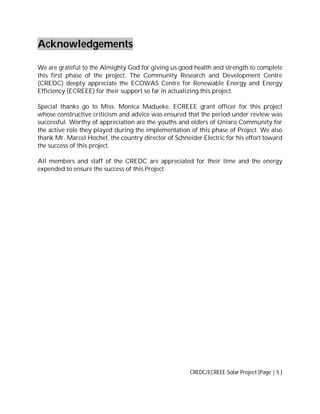 Acknowledgements
We are grateful to the Almighty God for giving us good health and strength to complete
this first phase of the project. The Community Research and Development Centre
(CREDC) deeply appreciate the ECOWAS Centre for Renewable Energy and Energy
Efficiency (ECREEE) for their support so far in actualizing this project.
Special thanks go to Miss. Monica Madueke, ECREEE grant officer for this project
whose constructive criticism and advice was ensured that the period under review was
successful. Worthy of appreciation are the youths and elders of Uniaro Community for
the active role they played during the implementation of this phase of Project. We also
thank Mr. Marcel Hochet, the country director of Schneider Electric for his effort toward
the success of this project.
All members and staff of the CREDC are appreciated for their time and the energy
expended to ensure the success of this Project.

CREDC/ECREEE-Solar Project [Page | 5 ]

 