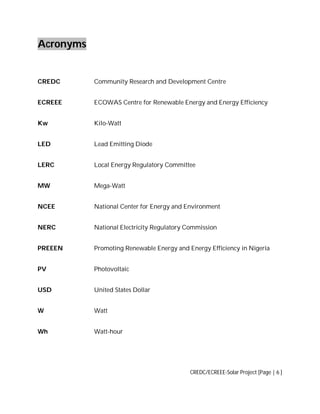 Acronyms

CREDC

Community Research and Development Centre

ECREEE

ECOWAS Centre for Renewable Energy and Energy Efficiency

Kw

Kilo-Watt

LED

Lead Emitting Diode

LERC

Local Energy Regulatory Committee

MW

Mega-Watt

NCEE

National Center for Energy and Environment

NERC

National Electricity Regulatory Commission

PREEEN

Promoting Renewable Energy and Energy Efficiency in Nigeria

PV

Photovoltaic

USD

United States Dollar

W

Watt

Wh

Watt-hour

CREDC/ECREEE-Solar Project [Page | 6 ]

 