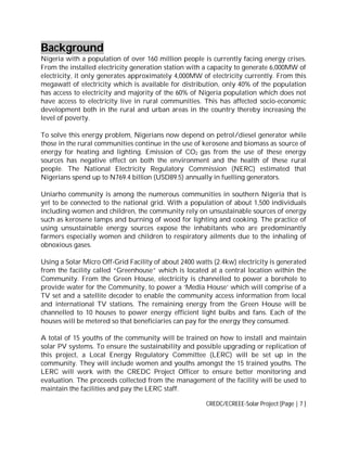 Background
Nigeria with a population of over 160 million people is currently facing energy crises.
From the installed electricity generation station with a capacity to generate 6,000MW of
electricity, it only generates approximately 4,000MW of electricity currently. From this
megawatt of electricity which is available for distribution, only 40% of the population
has access to electricity and majority of the 60% of Nigeria population which does not
have access to electricity live in rural communities. This has affected socio-economic
development both in the rural and urban areas in the country thereby increasing the
level of poverty.
To solve this energy problem, Nigerians now depend on petrol/diesel generator while
those in the rural communities continue in the use of kerosene and biomass as source of
energy for heating and lighting. Emission of CO2 gas from the use of these energy
sources has negative effect on both the environment and the health of these rural
people. The National Electricity Regulatory Commission (NERC) estimated that
Nigerians spend up to N769.4 billion (USD89.5) annually in fuelling generators.
Uniarho community is among the numerous communities in southern Nigeria that is
yet to be connected to the national grid. With a population of about 1,500 individuals
including women and children, the community rely on unsustainable sources of energy
such as kerosene lamps and burning of wood for lighting and cooking. The practice of
using unsustainable energy sources expose the inhabitants who are predominantly
farmers especially women and children to respiratory ailments due to the inhaling of
obnoxious gases.
Using a Solar Micro Off-Grid Facility of about 2400 watts (2.4kw) electricity is generated
from the facility called “Greenhouse” which is located at a central location within the
Community. From the Green House, electricity is channelled to power a borehole to
provide water for the Community, to power a ‘Media House’ which will comprise of a
TV set and a satellite decoder to enable the community access information from local
and international TV stations. The remaining energy from the Green House will be
channelled to 10 houses to power energy efficient light bulbs and fans. Each of the
houses will be metered so that beneficiaries can pay for the energy they consumed.
A total of 15 youths of the community will be trained on how to install and maintain
solar PV systems. To ensure the sustainability and possible upgrading or replication of
this project, a Local Energy Regulatory Committee (LERC) will be set up in the
community. They will include women and youths amongst the 15 trained youths. The
LERC will work with the CREDC Project Officer to ensure better monitoring and
evaluation. The proceeds collected from the management of the facility will be used to
maintain the facilities and pay the LERC staff.
CREDC/ECREEE-Solar Project [Page | 7 ]

 
