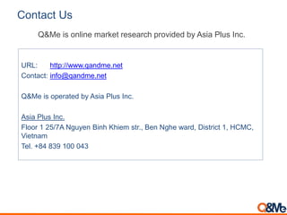 Contact Us
URL: http://www.qandme.net
Contact: info@qandme.net
Q&Me is operated by Asia Plus Inc.
Asia Plus Inc.
Floor 1 25/7A Nguyen Binh Khiem str., Ben Nghe ward, District 1, HCMC,
Vietnam
Tel. +84 839 100 043
Q&Me is online market research provided by Asia Plus Inc.
 