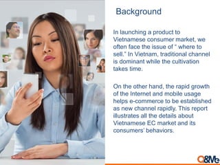 Background
In launching a product to
Vietnamese consumer market, we
often face the issue of “ where to
sell.” In Vietnam, traditional channel
is dominant while the cultivation
takes time.
On the other hand, the rapid growth
of the Internet and mobile usage
helps e-commerce to be established
as new channel rapidly. This report
illustrates all the details about
Vietnamese EC market and its
consumers’ behaviors.
 