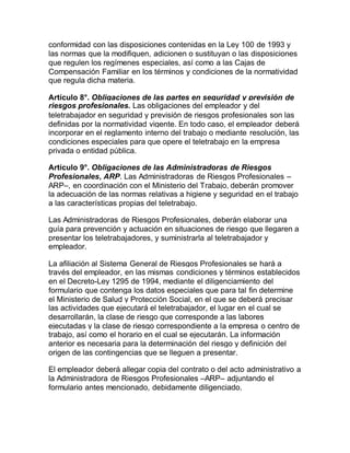 conformidad con las disposiciones contenidas en la Ley 100 de 1993 y
las normas que la modifiquen, adicionen o sustituyan o las disposiciones
que regulen los regímenes especiales, así como a las Cajas de
Compensación Familiar en los términos y condiciones de la normatividad
que regula dicha materia.
Artículo 8°. Obligaciones de las partes en seguridad y previsión de
riesgos profesionales. Las obligaciones del empleador y del
teletrabajador en seguridad y previsión de riesgos profesionales son las
definidas por la normatividad vigente. En todo caso, el empleador deberá
incorporar en el reglamento interno del trabajo o mediante resolución, las
condiciones especiales para que opere el teletrabajo en la empresa
privada o entidad pública.
Artículo 9°. Obligaciones de las Administradoras de Riesgos
Profesionales, ARP. Las Administradoras de Riesgos Profesionales –
ARP–, en coordinación con el Ministerio del Trabajo, deberán promover
la adecuación de las normas relativas a higiene y seguridad en el trabajo
a las características propias del teletrabajo.
Las Administradoras de Riesgos Profesionales, deberán elaborar una
guía para prevención y actuación en situaciones de riesgo que llegaren a
presentar los teletrabajadores, y suministrarla al teletrabajador y
empleador.
La afiliación al Sistema General de Riesgos Profesionales se hará a
través del empleador, en las mismas condiciones y términos establecidos
en el Decreto-Ley 1295 de 1994, mediante el diligenciamiento del
formulario que contenga los datos especiales que para tal fin determine
el Ministerio de Salud y Protección Social, en el que se deberá precisar
las actividades que ejecutará el teletrabajador, el lugar en el cual se
desarrollarán, la clase de riesgo que corresponde a las labores
ejecutadas y la clase de riesgo correspondiente a la empresa o centro de
trabajo, así como el horario en el cual se ejecutarán. La información
anterior es necesaria para la determinación del riesgo y definición del
origen de las contingencias que se lleguen a presentar.
El empleador deberá allegar copia del contrato o del acto administrativo a
la Administradora de Riesgos Profesionales –ARP– adjuntando el
formulario antes mencionado, debidamente diligenciado.
 