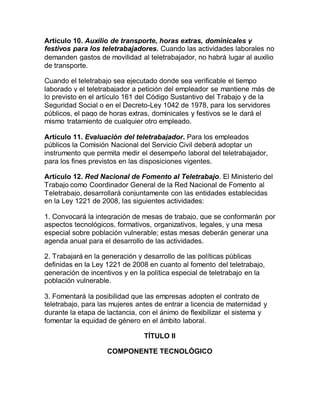 Artículo 10. Auxilio de transporte, horas extras, dominicales y
festivos para los teletrabajadores. Cuando las actividades laborales no
demanden gastos de movilidad al teletrabajador, no habrá lugar al auxilio
de transporte.
Cuando el teletrabajo sea ejecutado donde sea verificable el tiempo
laborado y el teletrabajador a petición del empleador se mantiene más de
lo previsto en el artículo 161 del Código Sustantivo del Trabajo y de la
Seguridad Social o en el Decreto-Ley 1042 de 1978, para los servidores
públicos, el pago de horas extras, dominicales y festivos se le dará el
mismo tratamiento de cualquier otro empleado.
Artículo 11. Evaluación del teletrabajador. Para los empleados
públicos la Comisión Nacional del Servicio Civil deberá adoptar un
instrumento que permita medir el desempeño laboral del teletrabajador,
para los fines previstos en las disposiciones vigentes.
Artículo 12. Red Nacional de Fomento al Teletrabajo. El Ministerio del
Trabajo como Coordinador General de la Red Nacional de Fomento al
Teletrabajo, desarrollará conjuntamente con las entidades establecidas
en la Ley 1221 de 2008, las siguientes actividades:
1. Convocará la integración de mesas de trabajo, que se conformarán por
aspectos tecnológicos, formativos, organizativos, legales, y una mesa
especial sobre población vulnerable; estas mesas deberán generar una
agenda anual para el desarrollo de las actividades.
2. Trabajará en la generación y desarrollo de las políticas públicas
definidas en la Ley 1221 de 2008 en cuanto al fomento del teletrabajo,
generación de incentivos y en la política especial de teletrabajo en la
población vulnerable.
3. Fomentará la posibilidad que las empresas adopten el contrato de
teletrabajo, para las mujeres antes de entrar a licencia de maternidad y
durante la etapa de lactancia, con el ánimo de flexibilizar el sistema y
fomentar la equidad de género en el ámbito laboral.
TÍTULO II
COMPONENTE TECNOLÓGICO
 