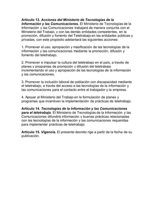 Artículo 13. Acciones del Ministerio de Tecnologías de la
Información y las Comunicaciones. El Ministerio de Tecnologías de la
Información y las Comunicaciones trabajará de manera conjunta con el
Ministerio del Trabajo, y con las demás entidades competentes, en la
promoción, difusión y fomento del Teletrabajo en las entidades públicas y
privadas, con este propósito adelantará las siguientes acciones:
1. Promover el uso, apropiación y masificación de las tecnologías de la
información y las comunicaciones mediante la promoción, difusión y
fomento del teletrabajo.
2. Promover e impulsar la cultura del teletrabajo en el país, a través de
planes y programas de promoción y difusión del teletrabajo
incrementando el uso y apropiación de las tecnologías de la información
y las comunicaciones.
3. Promover la inclusión laboral de población con discapacidad mediante
el teletrabajo, a través del acceso a las tecnologías de la información y
las comunicaciones para el contacto entre el trabajador y la empresa.
4. Apoyar al Ministerio del Trabajo en la formulación de planes y
programas que incentiven la implementación de prácticas de teletrabajo.
Artículo 14. Tecnologías de la Información y las Comunicaciones
para el teletrabajo. El Ministerio de Tecnologías de la Información y las
Comunicaciones difundirá información y buenas prácticas relacionadas
con las tecnologías de la información y las comunicaciones requeridas
para implementar prácticas de teletrabajo.
Artículo 15. Vigencia. El presente decreto rige a partir de la fecha de su
publicación.
 