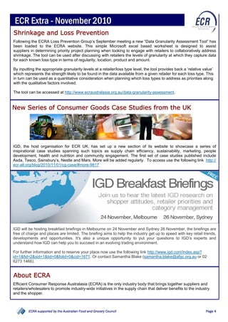 ECR Extra - November 2010
Shrinkage and Loss Prevention
Following the ECRA Loss Prevention Group’s September meeting a new “Data Granularity Assessment Tool” has
been loaded to the ECRA website. This simple Microsoft excel based worksheet is designed to assist
suppliers in determining priority project planning when looking to engage with retailers to collaboratively address
shrinkage. The tool can be used after discussing with retailers the levels of granularity at which they capture data
for each known loss type in terms of regularity, location, product and amount.

By inputting the appropriate granularity levels at a retailer/loss type level, the tool provides back a ‘relative value’
which represents the strength likely to be found in the data available from a given retailer for each loss type. This
in turn can be used as a quantitative consideration when planning which loss types to address as priorities along
with the qualitative factors involved.

The tool can be accessed at http://www.ecraustralasia.org.au/data-granularity-assessment.



New Series of Consumer Goods Case Studies from the UK




IGD, the host organisation for ECR UK, has set up a new section of its website to showcase a series of
inspirational case studies spanning such topics as supply chain efficiency, sustainability, marketing, people
development, health and nutrition and community engagement. The first set of case studies published include
Asda, Tesco, Sainsbury’s, Nestle and Mars. More will be added regularly. To access use the following link http://
ecr-all.org/blog/2010/11/01/cg-case/#more-9817




IGD will be hosting breakfast briefings in Melbourne on 24 November and Sydney 26 November, the briefings are
free of charge and places are limited. The briefing aims to help the industry get up to speed with key retail trends,
developments and opportunities. It's also a unique opportunity to put your questions to IGD’s experts and
                                                                                                 ECRA supported by the Australian Food

understand how IGD can help you to succeed in an evolving trading environment.                           and Grocery Council




For further information and to reserve your place now use the following link http://www.igd.com/index.asp?
id=1&fid=2&sid=1&tid=0&folid=0&cid=1671. Or contact Samantha Blake (samantha.blake@afgc.org.au or 02
6273 1466).


About ECRA
Efficient Consumer Response Australasia (ECRA) is the only industry body that brings together suppliers and
retailers/wholesalers to promote industry-wide initiatives in the supply chain that deliver benefits to the industry
and the shopper.



         ECRA supported by the Australian Food and Grocery Council                                                                       Page 4
 