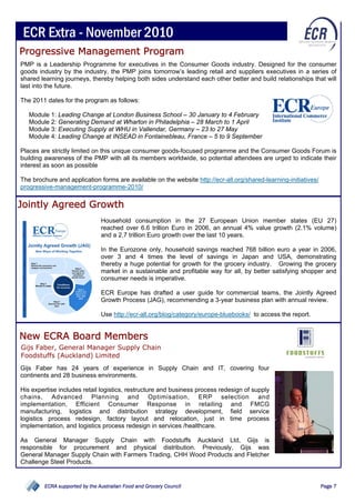 ECR Extra - November 2010
Progressive Management Program
PMP is a Leadership Programme for executives in the Consumer Goods industry. Designed for the consumer
goods industry by the industry, the PMP joins tomorrow’s leading retail and suppliers executives in a series of
shared learning journeys, thereby helping both sides understand each other better and build relationships that will
last into the future.

The 2011 dates for the program as follows:

   Module 1: Leading Change at London Business School – 30 January to 4 February
   Module 2: Generating Demand at Wharton in Philadelphia – 28 March to 1 April
   Module 3: Executing Supply at WHU in Vallendar, Germany – 23 to 27 May
   Module 4: Leading Change at INSEAD in Fontainebleau, France – 5 to 9 September

Places are strictly limited on this unique consumer goods-focused programme and the Consumer Goods Forum is
building awareness of the PMP with all its members worldwide, so potential attendees are urged to indicate their
interest as soon as possible

The brochure and application forms are available on the website http://ecr-all.org/shared-learning-initiatives/
progressive-management-programme-2010/

Jointly Agreed Growth
                                Household consumption in the 27 European Union member states (EU 27)
                                reached over 6.6 trillion Euro in 2006, an annual 4% value growth (2.1% volume)
                                and a 2.7 trillion Euro growth over the last 10 years.

                                In the Eurozone only, household savings reached 768 billion euro a year in 2006,
                                over 3 and 4 times the level of savings in Japan and USA, demonstrating
                                thereby a huge potential for growth for the grocery industry. Growing the grocery
                                market in a sustainable and profitable way for all, by better satisfying shopper and
                                consumer needs is imperative.

                                ECR Europe has drafted a user guide for commercial teams, the Jointly Agreed
                                Growth Process (JAG), recommending a 3-year business plan with annual review.

                                Use http://ecr-all.org/blog/category/europe-bluebooks/ to access the report.


New ECRA Board Members
Gijs Faber, General Manager Supply Chain
Foodstuffs (Auckland) Limited
Gijs Faber has 24 years of experience in Supply Chain and IT, covering four
continents and 28 business environments.

His expertise includes retail logistics, restructure and business process redesign of supply
chains, Advanced Planning and Optimisation, ERP selection and
implementation, Efficient Consumer Response in retailing and FMCG
manufacturing, logistics and distribution strategy development, field service
logistics process redesign, factory layout and relocation, just in time process
implementation, and logistics process redesign in services /healthcare.

As General Manager Supply Chain with Foodstuffs Auckland Ltd, Gijs is
responsible for procurement and physical distribution. Previously, Gijs was
General Manager Supply Chain with Farmers Trading, CHH Wood Products and Fletcher
Challenge Steel Products.


         ECRA supported by the Australian Food and Grocery Council                                                Page 7
 