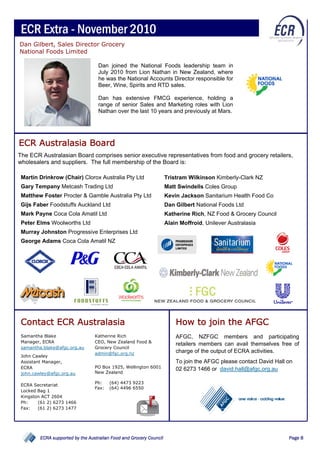 ECR Extra - November 2010
Dan Gilbert, Sales Director Grocery
National Foods Limited

                                   Dan joined the National Foods leadership team in
                                   July 2010 from Lion Nathan in New Zealand, where
                                   he was the National Accounts Director responsible for
                                   Beer, Wine, Spirits and RTD sales.

                                   Dan has extensive FMCG experience, holding a
                                   range of senior Sales and Marketing roles with Lion
                                   Nathan over the last 10 years and previously at Mars.




ECR Australasia Board
The ECR Australasian Board comprises senior executive representatives from food and grocery retailers,
wholesalers and suppliers. The full membership of the Board is:

 Martin Drinkrow (Chair) Clorox Australia Pty Ltd                    Tristram Wilkinson Kimberly-Clark NZ
 Gary Tempany Metcash Trading Ltd                                    Matt Swindells Coles Group
 Matthew Foster Procter & Gamble Australia Pty Ltd                   Kevin Jackson Sanitarium Health Food Co
 Gijs Faber Foodstuffs Auckland Ltd                                  Dan Gilbert National Foods Ltd
 Mark Payne Coca Cola Amatil Ltd                                     Katherine Rich, NZ Food & Grocery Council
 Peter Elms Woolworths Ltd                                           Alain Moffroid, Unilever Australasia
 Murray Johnston Progressive Enterprises Ltd
 George Adams Coca Cola Amatil NZ




 Contact ECR Australasia                                                 How to join the AFGC
 Samantha Blake                   Katherine Rich                         AFGC, NZFGC members and participating
 Manager, ECRA                    CEO, New Zealand Food &
                                                                         retailers members can avail themselves free of
 samantha.blake@afgc.org.au       Grocery Council
                                  admin@fgc.org.nz                       charge of the output of ECRA activities.
 John Cawley
 Assistant Manager,                                                      To join the AFGC please contact David Hall on
 ECRA                             PO Box 1925, Wellington 6001
                                                                         02 6273 1466 or david.hall@afgc.org.au
 john.cawley@afgc.org.au          New Zealand

                                  Ph:    (64) 4473 9223
 ECRA Secretariat
                                  Fax:   (64) 4496 6550
 Locked Bag 1
 Kingston ACT 2604
 Ph:    (61 2) 6273 1466
 Fax:   (61 2) 6273 1477




         ECRA supported by the Australian Food and Grocery Council                                                  Page 8
 