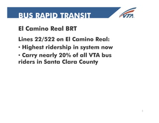 BBUUSS BUS RRAAPPIIDD RAPID TRANSIT 
TTRRAANNSSIITT 
El Camino Real BRT 
Lines 22/522 on El Camino Real: 
• Highest ridership in system now 
• Carry nearly 20% of all VTA bus 
riders in Santa Clara County 
1 
 