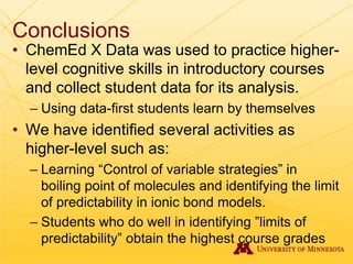 Conclusions
• ChemEd X Data was used to practice higher-
level cognitive skills in introductory courses
and collect student data for its analysis.
– Using data-first students learn by themselves
• We have identified several activities as
higher-level such as:
– Learning “Control of variable strategies” in
boiling point of molecules and identifying the limit
of predictability in ionic bond models.
– Students who do well in identifying ”limits of
predictability” obtain the highest course grades
 