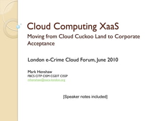 Cloud Computing XaaS
Moving from Cloud Cuckoo Land to Corporate
Acceptance

London e-Crime Cloud Forum, June 2010

Mark Henshaw
FBCS CITP CISM CGEIT CISSP
mhenshaw@isaca-london.org




                       [Speaker notes included]
 