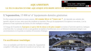 Un accélérateur touristique
Avec ses multiples activités hiver comme été, Aquamotion
complète l’offre déjà variée de Courchevel sur le hors -ski.
L’Aquamotion, 15 000 m² d ’équipements dernière génération
Un lieu unique qui permet en toutes saisons, été comme hiver et 7 jours sur 7 , de répondre aux attentes des
sportifs, skieurs ou non, mais aussi des résidents et touristes. Plus qu’un équipement d’exception et novateur, c’est la
promesse d’une expérience de loisirs à la fois multiple et unique.
AQUAMOTION
LE PLUS GRAND CENTRE AQUATIQUE D'EUROPE SITUÉ EN MONTAGNE
À l’image de Courchevel, il propose ce qui se fait de mieux et de plus complet en termes d’activités sportives, ludiques
et de bien-être. Le concept est très avant-gardiste en matière d’architecture avec un bâtiment totalement intégré à son
environnement et à la pointe en matière d’économie d’énergie .
 
