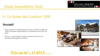 Etude Immobilière Neuf
1) La ferme des Lanches 1300
Descriptif
- Vente sur plans de 14 appartements du 2 pièces au 5 pièces en duplex ou
Triplex. Prestations haut de gamme avec l‘utilisation de vieux bois et de
pierre.
- Services : cuisines équipées, garage, ascenseur, ski room et cave.
Possibilité d'aménagement sur mesure.
Prix au m² : 11 653 €
 