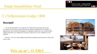 Etude Immobilière Neuf
2 ) Yellowstone-Lodge 1400
Descriptif
- Ce concept immobilier sera composé de 4 chalets haut de gamme de type T5.
Ces chalets seront situés au pied des pistes du domaine skiable des Trois Vallées, à
quelques pas des remontées mécaniques et à quelques minutes des rues commerçantes.
Chaque propriété sera composé de 5 niveaux, la pièce de vie et les chambres seront
séparées.
- Services : une cave, deux emplacements dans le parking souterrain privé, ainsi qu’un
casier à skis.
Prix au m² : 11 528 €
 