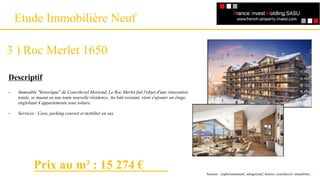Un référencement
Etude Immobilière Neuf
3 ) Roc Merlet 1650
Descriptif
-
-
Immeuble "historique" de Courchevel Moriond, Le Roc Merlet fait l'objet d'une rénovation
totale, se muant en une toute nouvelle résidence. Au bâti existant, vient s'ajouter un étage,
englobant 4 appartements sous toiture.
Services : Cave, parking couvert et mobilier en sus.
Sources : explorimmoneuf, selogerneuf, bienici, courchevel- immobilier…
Prix au m² : 15 274 €
 
