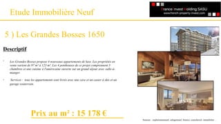 Un référencement
Etude Immobilière Neuf
5 ) Les Grandes Bosses 1650
Descriptif
-
-
Sources : explorimmoneuf, selogerneuf, bienici, courchevel- immobilier…
Les Grandes Bosses propose 4 nouveaux appartements de luxe. Les propriétés en
vente varient de 97 m² à 123 m². Les 4 penthouses de ce projet comprennent 3
chambres et une cuisine à l'américaine ouverte sur un grand séjour avec salle-à-
manger.
Services : tous les appartements sont livrés avec une cave et un casier à skis et un
garage souterrain.
Prix au m² : 15 178 €
 