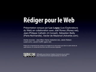 Rédiger pour le Web
Présentation conçue par Luc Legay (Les Explorateurs
du Web) en collaboration avec Joël Ronez (Ronez.net),
Jean-Philippe Cathelin (A Conseil), Sébastien Bailly
(Paris-Normandie), Xavier de Mazenod (Adverbe.com).
Autres sources : Jean-Marc Hardy (redaction.be), Jakob Nielsen
(useit.com), Laurent Goffin (gwix.net)

Prière de ne reproduire les contenus et images de ce document que dans le cadre stricte de
cette licence, en conservant les liens vers les sources originales




                      Diffusable sous licence Creative Commons by-nc-nd/2.0
                      http://creativecommons.org/licenses/by-nc-nd/2.0/fr/
 