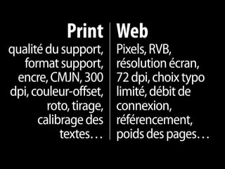 Print Web
qualité du support,     Pixels, RVB,
   format support,      résolution écran,
 encre, CMJN, 300       72 dpi, choix typo
dpi, couleur-offset,    limité, débit de
        roto, tirage,   connexion,
      calibrage des     référencement,
           textes…      poids des pages…
 