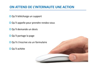 ON ATTEND DE L’INTERNAUTE UNE ACTION

 Qu’il télécharge un support

 Qu’il appelle pour prendre rendez-vous

 Qu’il demande un devis

 Qu’il partage la page

 Qu’il s’inscrive via un formulaire

 Qu’il achète
 