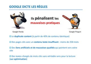 GOOGLE DICTE LES RÈGLES


                      Ils pénalisent les
                      mauvaises pratiques

   Google Panda                                                 Google Pinguin

  Le duplicate content (à partir de 40% de contenu identique)

  Des pages clés avec un contenu texte insuffisant : moins de 250 mots

   Des liens artificiels et de mauvaises qualités qui pointent vers votre
site

  Des textes chargés de mots clés sans véritable sens pour la lecture
(sur-optimisation)
 