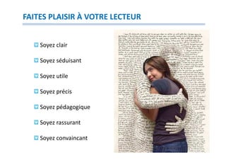 FAITES PLAISIR À VOTRE LECTEUR


    Soyez clair

    Soyez séduisant

    Soyez utile

    Soyez précis

    Soyez pédagogique

    Soyez rassurant

    Soyez convaincant
 