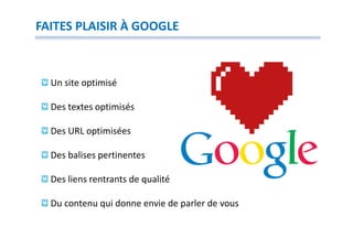 FAITES PLAISIR À GOOGLE



  Un site optimisé

  Des textes optimisés

  Des URL optimisées

  Des balises pertinentes

  Des liens rentrants de qualité

  Du contenu qui donne envie de parler de vous
 