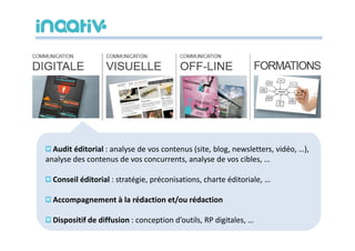 Audit éditorial : analyse de vos contenus (site, blog, newsletters, vidéo, …),
analyse des contenus de vos concurrents, analyse de vos cibles, …

  Conseil éditorial : stratégie, préconisations, charte éditoriale, …

  Accompagnement à la rédaction et/ou rédaction

  Dispositif de diffusion : conception d’outils, RP digitales, …
 
