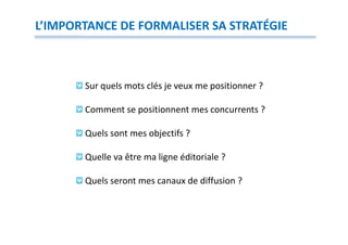 L’IMPORTANCE DE FORMALISER SA STRATÉGIE



       Sur quels mots clés je veux me positionner ?

       Comment se positionnent mes concurrents ?

       Quels sont mes objectifs ?

       Quelle va être ma ligne éditoriale ?

       Quels seront mes canaux de diffusion ?
 