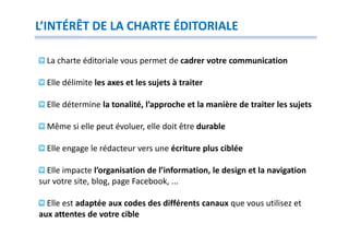 L’INTÉRÊT DE LA CHARTE ÉDITORIALE

  La charte éditoriale vous permet de cadrer votre communication

  Elle délimite les axes et les sujets à traiter

  Elle détermine la tonalité, l’approche et la manière de traiter les sujets

  Même si elle peut évoluer, elle doit être durable

  Elle engage le rédacteur vers une écriture plus ciblée

  Elle impacte l’organisation de l’information, le design et la navigation
sur votre site, blog, page Facebook, ...

  Elle est adaptée aux codes des différents canaux que vous utilisez et
aux attentes de votre cible
 