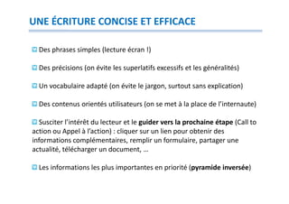 UNE ÉCRITURE CONCISE ET EFFICACE

  Des phrases simples (lecture écran !)

  Des précisions (on évite les superlatifs excessifs et les généralités)

  Un vocabulaire adapté (on évite le jargon, surtout sans explication)

  Des contenus orientés utilisateurs (on se met à la place de l’internaute)

   Susciter l’intérêt du lecteur et le guider vers la prochaine étape (Call to
action ou Appel à l’action) : cliquer sur un lien pour obtenir des
informations complémentaires, remplir un formulaire, partager une
actualité, télécharger un document, …

  Les informations les plus importantes en priorité (pyramide inversée)
 