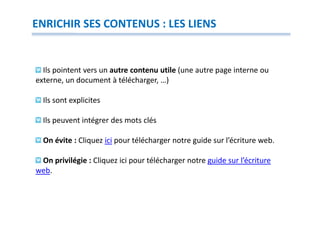 ENRICHIR SES CONTENUS : LES LIENS


  Ils pointent vers un autre contenu utile (une autre page interne ou
externe, un document à télécharger, …)

  Ils sont explicites

  Ils peuvent intégrer des mots clés

  On évite : Cliquez ici pour télécharger notre guide sur l’écriture web.

 On privilégie : Cliquez ici pour télécharger notre guide sur l’écriture
web.
 