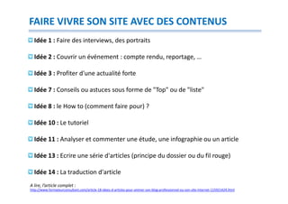 FAIRE VIVRE SON SITE AVEC DES CONTENUS
  Idée 1 : Faire des interviews, des portraits

  Idée 2 : Couvrir un événement : compte rendu, reportage, …

  Idée 3 : Profiter d'une actualité forte

  Idée 7 : Conseils ou astuces sous forme de "Top" ou de "liste"

  Idée 8 : le How to (comment faire pour) ?

  Idée 10 : Le tutoriel

  Idée 11 : Analyser et commenter une étude, une infographie ou un article

  Idée 13 : Ecrire une série d'articles (principe du dossier ou du fil rouge)

  Idée 14 : La traduction d'article
A lire, l’article complet :
http://www.formateurconsultant.com/article-18-idees-d-articles-pour-animer-son-blog-professionnel-ou-son-site-internet-115921424.html
 