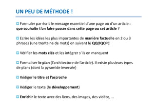 UN PEU DE MÉTHODE !
  Formuler par écrit le message essentiel d’une page ou d’un article :
que souhaite t’on faire passer dans cette page ou cet article ?

  Ecrire les idées les plus importantes de manière factuelle en 2 ou 3
phrases (une trentaine de mots) en suivant le QQOQCPC

  Vérifier les mots clés et les intégrer s’ils en manquent

  Formaliser le plan (l’architecture de l’article). Il existe plusieurs types
de plans (dont la pyramide inversée)

  Rédiger le titre et l’accroche

  Rédiger le texte (le développement)

  Enrichir le texte avec des liens, des images, des vidéos, …
 