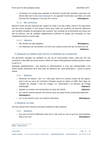 Écrire pour le web quelques pistes
•

décembre 2013

Un bouton sur la page pour agrandir ou diminuer la taille des caractères peut être une

bonne idée (voir le site www.mediapart.fr, on agrandit l’article dans son bloc), car cette
fonction des navigateurs n’est pas très connue

5.1.2

développeurs.

Des contrastes

Quand le texte est peu contrasté par rapport au fond, il est peu lisible, même si les personnes
ont une vision normale. Il l’est encore moins pour celles qui souffrent de diverses affections

soit visuelles (troubles de perception des couleurs 6 par exemple où la luminosité est mieux vue
que la couleur), soit de maladies dégénératives (sclérose en plaque par exemple), ou tout
simplement passé un certain âge.

5.1.3

Solutions

•

Des feuilles de style adaptées

développeurs.

•

Les rédacteurs du site doivent s’en tenir aux couleurs prescrites par la charte du site

rédacteurs.

5.2SIGNALER

LES ÉLÉMENTS NON TEXTUELS ET PROPOSER DES ALTERNATIVES

Les personnes aveugles qui accèdent au site via un transcripteur audio, celles qui ont une
connexion à bas débit (ça existe encore, même en France métropolitaine) doivent pouvoir savoir
ce qu’il y a.

Avantage complémentaire : cela favorise le référencement. Il n’est pas indispensable, c’est
même inutile, néanmoins de le faire pour les éléments de « pure décoration » : puces et autres
icônes.

5.2.1
•

Solutions

Alimenter les balises « alt » et « title »pour décrire le contenu (moins de 60 signes),
cela se fait au cours de l’insertion d’images quand on utilise un CMS. Dans Spip, on

remplira les champs « Titre de l’image » et « Description » en dessous de l’image
téléchargée.

rédacteurs.

•

Signaler ce contenu non textuel dans le corps de l’article

rédacteurs.

•

Les captcha doivent pouvoir être fournis sous une autre forme (vocale généralement)
développeurs.

•

Les scripts doivent avoir une solution alternative

5.3SIGNALER

développeurs.

LES LIENS

Les liens doivent être reconnus de façons évidente et être explicite.

5.3.1
•

Solutions

Une mise en forme différente selon qu’il a été visité ou non et qu’il est actif (pointeur
dessus) ou non

développeurs.

6http://daltoniens.fr
Accessibilité

Page 11 / 19

Isabelle Dutailly – 73 rue Louis Lumière, 75020 Paris – isabelle@dutailly.net – www.dutailly.net – 06 10 28 14 62

 