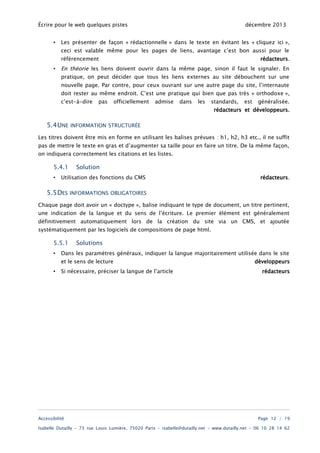 Écrire pour le web quelques pistes
•

décembre 2013

Les présenter de façon « rédactionnelle » dans le texte en évitant les « cliquez ici »,
ceci est valable même pour les pages de liens, avantage c’est bon aussi pour le
référencement

•

rédacteurs.

En théorie les liens doivent ouvrir dans la même page, sinon il faut le signaler. En
pratique, on peut décider que tous les liens externes au site débouchent sur une
nouvelle page. Par contre, pour ceux ouvrant sur une autre page du site, l’internaute
doit rester au même endroit. C’est une pratique qui bien que pas très « orthodoxe »,
c’est-à-dire pas officiellement admise dans les standards, est généralisée.
rédacteurs et développeurs.

5.4UNE

INFORMATION STRUCTURÉE

Les titres doivent être mis en forme en utilisant les balises prévues : h1, h2, h3 etc., il ne suffit
pas de mettre le texte en gras et d’augmenter sa taille pour en faire un titre. De la même façon,
on indiquera correctement les citations et les listes.

5.4.1
•

Solution

Utilisation des fonctions du CMS

5.5DES

rédacteurs.

INFORMATIONS OBLIGATOIRES

Chaque page doit avoir un « doctype », balise indiquant le type de document, un titre pertinent,

une indication de la langue et du sens de l’écriture. Le premier élément est généralement
définitivement automatiquement lors de la création du site via un CMS, et ajoutée
systématiquement par les logiciels de compositions de page html.

5.5.1
•

Solutions

Dans les paramètres généraux, indiquer la langue majoritairement utilisée dans le site
et le sens de lecture

•

Si nécessaire, préciser la langue de l’article

Accessibilité

développeurs
rédacteurs

Page 12 / 19

Isabelle Dutailly – 73 rue Louis Lumière, 75020 Paris – isabelle@dutailly.net – www.dutailly.net – 06 10 28 14 62

 