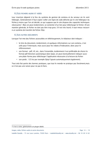 Écrire pour le web quelques pistes

6.2LES

décembre 2013

FICHIERS AUDIO ET VIDÉO

Leur insertion dépend à la fois du système de gestion de contenu et du serveur où ils sont

hébergés. Généralement il faut copier-coller une ligne de code délivrée par le site hébergeur du
fichier,à moins que l’on ait décidé, ce qui suppose que le site dispose des capacités techniques

nécessaires7. Mais on peut évidemment, se contenter d’un lien pour télécharger le fichier. D’une
manière générale, le fichier ne doit pas être trop gros. S’il est très lourd, il vaut mieux recourir
à un système de transfert de fichier (ftp).

6.3LES

AUTRES DOCUMENTS

Lorsque l’on met des fichiers accessibles en téléchargement, le rédacteur doit indiquer :
•

le titre du document, évidemment, et quelques informations sur son contenu, c’est
utile pour l’internaute, mais aussi pour les robots d’indexation, donc pour le
référencement

•

son format : pdf, rtf, etc., dans l’ensemble, évidemment il est préférable de choisir le
format pdf (fonction automatique dans Spip), on peut éventuellement indiquer aussi
une plate-forme pour télécharger l’application nécessaire à la lecture du fichier

•

son poids : 123 ko par exemple (Spip l’ajoute automatiquement également).

Tout cela fait partie des bonnes pratiques, que tout le monde ne pratique pas forcément,mais
ce n’est pas une raison pour ne pas le faire.

7 c’est-à-dire, générament un plugin dédié.
Images, vidéo, fichiers audio et autres documents

Page 14 / 19

Isabelle Dutailly – 73 rue Louis Lumière, 75020 Paris – isabelle@dutailly.net – www.dutailly.net – 06 10 28 14 62

 