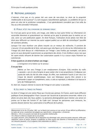 Écrire pour le web quelques pistes

8 NOTIONS

décembre 2013

JURIDIQUES

L’internet, n’est pas et n’a jamais été une zone de non-droit. Le droit de la propriété

intellectuelle et de la presse 8 s’y sont toujours naturellement appliqués. Le problème clé qui se
pose est celui de la juridiction compétente ; il est généralement considéré que c’est celle du
lieu où a été constatée l’infraction.

8.1PUBLIC N’EST

PAS SYNONYME DE DOMAINE PUBLIC

Ce n’est pas parce qu’un texte, une image, une vidéo ou tout autre fichier ou information est
accessible librement et gratuitement sur internet qu’on peut la prendre pour la mettre sur un

site, voire sur une publication papier. En droit français, l’utilisation d’une photo non libre de
droit pour diffusion sur internet (ou autre support public) est un délit de contrefaçon 9 passible
de sanctions pénales.

Lorsque l’on veut réutiliser une photo trouvée via un moteur de recherche, il convient de
s’assurer s’il est possible de le faire, soit parce que cela figure sur le site ou les informations de

l’image (clic droit dessus et « Informations sur l’image » avec Firefox par exemple), soit parce
qu’on en aura demandé la permission au propriétaire des droits. Il est d’ailleurs assez rare que

les ayant-droits refusent de donner leur autorisation quand il n’y a aucun enjeu financier ou
commercial.
À faire quand on a le droit d’utiliser une image :
L’enregistrer et la mettre sur le serveur.
À ne pas faire
Mettre un lien vers l’image à son emplacement d’origine. Cela entraîne du trafic
« parasite » vers le site d’origine et peut coûter cher à son propriétaire s’il dépasse son

quota de trafic du fait de cette image. En effet, non seulement l’accès à son site à lui

risque de devenir problématique, mais son hébergeur pourra être amené à lui
demander à payer un complément, voire, si cela se reproduit, à réévaluer à la hausse le
prix de l’hébergement.

Et, bien sûr, toujours donner la source de l’image et son auteur si possible.

8.2LE

DROIT À L’IMAGE EN

FRANCE

Le droit à l’image est une notion floue qui n’existe pas partout. En France, avant toute diffusion
publique d’une photographie il faut s’assurer de l’accord de la personne concernée, même si la

photo est prise dans des lieux publics. La personne photographiée peut intenter une action en
justice sur la base de l’article 9 10 du Code civil. Lorsque les personnes sont mineures, les
parents doivent donner leur autorisation à la diffusion de la photo.

8Notamment la loi du 29 juillet 1881 sur la liberté de la presse et son article 29 qui définit la diffamation.
Le cadre de la loi a seulement été adapté aux spécificités « temporelles » d’internet.
9Article L. 335.2 et suivants du Code de la propriété intellectuelle
10« Chacun a droit au respect de sa vie privée.
Les juges peuvent, sans préjudice de la réparation du dommage subi, prescrire toutes mesures, telles que
séquestre, saisie et autres, propres à empêcher ou faire cesser une atteinte à l’intimité de la vie privée :
ces mesures peuvent, s’il y a urgence, être ordonnées en référé. »
Notions juridiques

Page 16 / 19

Isabelle Dutailly – 73 rue Louis Lumière, 75020 Paris – isabelle@dutailly.net – www.dutailly.net – 06 10 28 14 62

 
