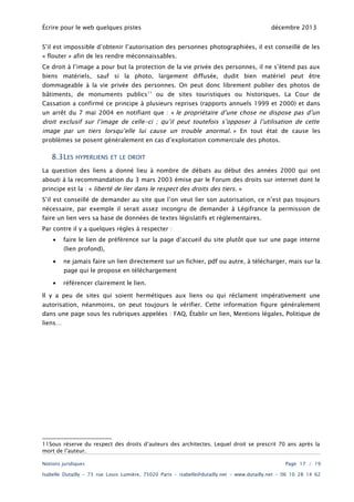 Écrire pour le web quelques pistes

décembre 2013

S’il est impossible d’obtenir l’autorisation des personnes photographiées, il est conseillé de les
« flouter » afin de les rendre méconnaissables.

Ce droit à l’image a pour but la protection de la vie privée des personnes, il ne s’étend pas aux
biens matériels, sauf si la photo, largement diffusée, dudit bien matériel peut être
dommageable à la vie privée des personnes. On peut donc librement publier des photos de

bâtiments, de monuments publics 11 ou de sites touristiques ou historiques. La Cour de
Cassation a confirmé ce principe à plusieurs reprises (rapports annuels 1999 et 2000) et dans
un arrêt du 7 mai 2004 en notifiant que : « le propriétaire d’une chose ne dispose pas d’un

droit exclusif sur l’image de celle-ci ; qu’il peut toutefois s’opposer à l’utilisation de cette
image par un tiers lorsqu’elle lui cause un trouble anormal . » En tout état de cause les
problèmes se posent généralement en cas d’exploitation commerciale des photos.

8.3LES

HYPERLIENS ET LE DROIT

La question des liens a donné lieu à nombre de débats au début des années 2000 qui ont
abouti à la recommandation du 3 mars 2003 émise par le Forum des droits sur internet dont le
principe est la : « liberté de lier dans le respect des droits des tiers. »

S’il est conseillé de demander au site que l’on veut lier son autorisation, ce n’est pas toujours
nécessaire, par exemple il serait assez incongru de demander à Légifrance la permission de
faire un lien vers sa base de données de textes législatifs et règlementaires.
Par contre il y a quelques règles à respecter :
•

faire le lien de préférence sur la page d‘accueil du site plutôt que sur une page interne
(lien profond),

•

ne jamais faire un lien directement sur un fichier, pdf ou autre, à télécharger, mais sur la
page qui le propose en téléchargement

•

référencer clairement le lien.

Il y a peu de sites qui soient hermétiques aux liens ou qui réclament impérativement une
autorisation, néanmoins, on peut toujours le vérifier. Cette information figure généralement

dans une page sous les rubriques appelées : FAQ, Établir un lien, Mentions légales, Politique de
liens…

11Sous réserve du respect des droits d’auteurs des architectes. Lequel droit se prescrit 70 ans après la
mort de l’auteur.
Notions juridiques

Page 17 / 19

Isabelle Dutailly – 73 rue Louis Lumière, 75020 Paris – isabelle@dutailly.net – www.dutailly.net – 06 10 28 14 62

 