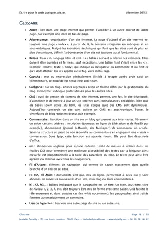 Écrire pour le web quelques pistes

décembre 2013

GLOSSAIRE
•

Ancre : lien dans une page internet qui permet d’accéder à un autre endroit de ladite
page, par exemple une note de bas de page.

•

Arborescence : organisation d’un site internet. La page d’accueil d’un site internet est
toujours une page « index », à partir de là, le contenu s’organise en rubriques et en
sous-rubriques. Malgré les évolutions techniques qui font que les sites sont de plus en
plus dynamiques, définir l’arborescence d’un site est toujours aussi fondamental.

•

Balises :bases du langage html et xml. Les balises servent à décrire les éléments. Elles
doivent être ouvertes et fermées, sauf exceptions. Une balise html s’écrit entre les <>.

Exemple <body> texte</body> qui indique au navigateur ou commence et ou finit ce
qu’il doit afficher. On les appelle aussi tag, voire méta-tags.
•

Captcha : mot ou expression généralement illisible à retaper après avoir saisi un
commentaire, ce procédé est sensé être anti-spam.

•

Catégorie : sur un blog, articles regroupés selon un thème défini par le gestionnaire du
blog, synonyme : rubrique plutôt utilisée pour les autres sites.

•

CMS : outil de gestion de contenu de site internet, permet, une fois le site développé,
d’alimenter et de mettre à jour un site internet sans connaissances préalables, bien que
els bases soient utiles, du html, les sites conçus avec des CMS sont dynamiques.

Aujourd’hui concevoir un site sans utiliser un CMS est anachronique. Toutes le
sinterfaces de blog reposent dessus par exemple.
•

Commentaire : fonction dans un site ou un blog qui permet aux internautes, librement
ou selon certains critères : inscription (journaux en ligne de Libération et de Rue89 par
exemple), abonnement (journal LeMonde, site Mediapart) de commenter un article.

Selon la structure on peut ou non répondre au commentaire en engageant une « vraie »
conversation. Sous Spip, cette fonction est appelée forum. Elle peut être désactivée
d’office.
•

em : abréviation anglaise pour espace cadratin. Unité de mesure à utiliser dans les

feuilles CSS pour permettre une meilleure accessibilité des textes car la longueur ainsi
mesurée est proportionnelle à la taille des caractères du bloc. Le texte peut ainsi être
agrandi ou diminué avec tous les navigateurs.

•

Fil d’Ariane : élément de navigation qui permet de savoir exactement dans quelle
branche d’un site on se situe.

•

Fil RSS, fil Atom : documents xml qui, mis en ligne, permettent à ceux qui y sont
abonnés de suivre les nouveautés d’un site, d’un blog ou leurs commentaires.

•

h1, h2, h3… : balises indiquant que le paragraphe est un titre. Un titre, sous-titre, titre
de niveau 1, 2, 3, 4, etc. doit toujours être mis en forme avec cette balise. Cela facilite le

référencement et, dans certains cas (les wikis notamment), les paragraphes ainsi traités
forment automatiquement un sommaire.
•

Lien ou hyperlien : lien vers une autre page du site ou un autre site.

Glossaire

Page 18 / 19

Isabelle Dutailly – 73 rue Louis Lumière, 75020 Paris – isabelle@dutailly.net – www.dutailly.net – 06 10 28 14 62

 