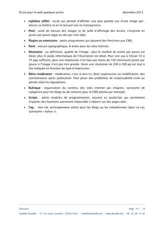 Écrire pour le web quelques pistes
•

décembre 2013

Lightbox (effet) : script qui permet d’afficher une plus grande vue d’une image pardessus sa fenêtre et en la laissant voir en transparence.

•

Pixel : unité de mesure des images et de taille d’affichage des écrans, s’exprime en
pixels par pouce (ppp) ou dot per inch (dpi).

•

Plugins ou extensions : petits programmes qui ajoutent des fonctions aux CMS.

•

Point : mesure typographique. À éviter pour les sites internet.

•

Résolution : ou définition, qualité de l’image ; plus le nombre de pixels par pouce est
élevé, plus le poids informatique de l’illustration est élevé. Pour une vue à l’écran 72 à
75 ppp suffisent, pour une impression il ne faut pas moins de 150 (minimum) pixels par

pouce si l’image n’est pas très grande. Sinon une résolution de 200 à 300 pp est tout à
fait indiquée en fonction du type d’impression.
•

Rétro-modération : modération, c’est-à-dire tri, donc suppression ou modification, des
commentaires après publication. Peut poser des problèmes de responsabilité civile ou
pénale selon les législations.

•

Rubrique : organisation du contenu des sites internet par chapitre, synonyme de
catégories pour les blogs ou de sections pour le CMS Joomla par exemple.

•

Scripts : petits modules de programmation, souvent en JavaScript, qui permettent
d’ajouter des fonctions autrement impossible à obtenir sur des pages web.

•

Tag : mot-clé, principalement utilisé pour les blogs ou les métadonnées (dans ce cas
synonyme « balise »).

Glossaire

Page 19 / 19

Isabelle Dutailly – 73 rue Louis Lumière, 75020 Paris – isabelle@dutailly.net – www.dutailly.net – 06 10 28 14 62

 