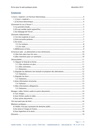 Écrire pour le web quelques pistes

décembre 2013

SOMMAIRE
1L’écrit « matériel » et l’écriture électronique...........................................................................4
1.1L’écrit « matériel ».......................................................................................................... 4
1.2L’écriture électronique.................................................................................................... 4
2Comment lit-on à l’écran ?..................................................................................................... 5
2.1La première étude........................................................................................................... 5
2.2Ce qui semble avéré aujourd’hui.....................................................................................5
2.3Le balayage de l’écran..................................................................................................... 5
3Conseils rédactionnels............................................................................................................ 7
3.1Un titre explicite et court................................................................................................ 7
3.2Une accroche parlante..................................................................................................... 7
3.3Le texte.......................................................................................................................... 7
3.3.1Le contenu.............................................................................................................. 8
3.3.2Le style................................................................................................................... 8

3.4Références et liens.......................................................................................................... 9
4L’écriture web : un phénomène à trois dimensions................................................................10
4.1Des liens dans tous les sens.......................................................................................... 10
4.2Des intertitres pour un sommaire..................................................................................10
5Accessibilité......................................................................................................................... 11
5.1Séparer le fond de la forme........................................................................................... 11
5.1.1Des solutions en plus............................................................................................ 11
5.1.2Des contrastes....................................................................................................... 12
5.1.3Solutions............................................................................................................... 12
5.2Signaler les éléments non textuels et proposer des alternatives.....................................12
5.2.1Solutions............................................................................................................... 12

5.3Signaler les liens........................................................................................................... 12
5.3.1Solutions............................................................................................................... 12

5.4Une information structurée........................................................................................... 13
5.4.1Solution................................................................................................................. 13

5.5Des informations obligatoires.......................................................................................13
5.5.1Solutions............................................................................................................... 13

6Images, vidéo, fichiers audio et autres documents................................................................14
6.1Les images.................................................................................................................... 14
6.2Les fichiers audio et vidéo............................................................................................. 15
6.3Les autres documents................................................................................................... 15
7Un tout petit peu de html..................................................................................................... 16
8Notions juridiques................................................................................................................ 17
8.1Public n’est pas synonyme de domaine public...............................................................17
8.2Le droit à l’image en France.......................................................................................... 17
8.3Les hyperliens et le droit............................................................................................... 18
Glossaire................................................................................................................................ 19

Page 2 / 19
Isabelle Dutailly – 73 rue Louis Lumière, 75020 Paris – isabelle@dutailly.net – www.dutailly.net – 06 10 28 14 62

 