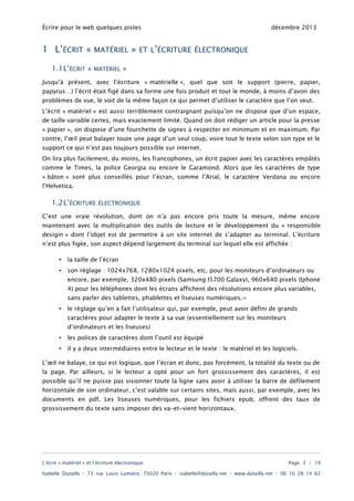 Écrire pour le web quelques pistes

1 L’ÉCRIT «
1.1L’ÉCRIT «

MATÉRIEL
MATÉRIEL

»

décembre 2013

ET L’ÉCRITURE ÉLECTRONIQUE

»

Jusqu’à présent, avec l’écriture « matérielle », quel que soit le support (pierre, papier,
papyrus…) l’écrit était figé dans sa forme une fois produit et tout le monde, à moins d’avoir des
problèmes de vue, le voit de la même façon ce qui permet d’utiliser le caractère que l’on veut.
L’écrit « matériel » est aussi terriblement contraignant puisqu’on ne dispose que d’un espace,
de taille variable certes, mais exactement limité. Quand on doit rédiger un article pour la presse

« papier », on dispose d’une fourchette de signes à respecter en minimum et en maximum. Par
contre, l’œil peut balayer toute une page d’un seul coup, voire tout le texte selon son type et le
support ce qui n’est pas toujours possible sur internet.
On lira plus facilement, du moins, les francophones, un écrit papier avec les caractères empâtés
comme le Times, la police Georgia ou encore le Garamond. Alors que les caractères de type

« bâton » sont plus conseillés pour l’écran, comme l’Arial, le caractère Verdana ou encore
l’Helvetica.

1.2L’ÉCRITURE

ÉLECTRONIQUE

C’est une vraie révolution, dont on n’a pas encore pris toute la mesure, même encore
maintenant avec la multiplication des outils de lecture et le développement du « responsible
desigin » dont l’objet est de permettre à un site internet de s’adapter au terminal. L’écriture
n’est plus figée, son aspect dépend largement du terminal sur lequel elle est affichée :
•

la taille de l’écran

•

son réglage : 1024x768, 1280x1024 pixels, etc. pour les moniteurs d’ordinateurs ou

encore, par exemple, 320x480 pixels (Samsung I5700 Galaxy), 960x640 pixels (Iphone
4) pour les téléphones dont les écrans affichent des résolutions encore plus variables,
sans parler des tablettes, phablettes et liseuses numériques.=
•

le réglage qu’en a fait l’utilisateur qui, par exemple, peut avoir défini de grands
caractères pour adapter le texte à sa vue (essentiellement sur les moniteurs
d’ordinateurs et les liseuses)

•

les polices de caractères dont l’outil est équipé

•

il y a deux intermédiaires entre le lecteur et le texte : le matériel et les logiciels.

L’œil ne balaye, ce qui est logique, que l’écran et donc, pas forcément, la totalité du texte ou de

la page. Par ailleurs, si le lecteur a opté pour un fort grossissement des caractères, il est
possible qu’il ne puisse pas visionner toute la ligne sans avoir à utiliser la barre de défilement
horizontale de son ordinateur, c’est valable sur certains sites, mais aussi, par exemple, avec les
documents en pdf. Les liseuses numériques, pour les fichiers epub, offrent des taux de
grossissement du texte sans imposer des va-et-vient horizontaux.

L’écrit « matériel » et l’écriture électronique

Page 3 / 19

Isabelle Dutailly – 73 rue Louis Lumière, 75020 Paris – isabelle@dutailly.net – www.dutailly.net – 06 10 28 14 62

 