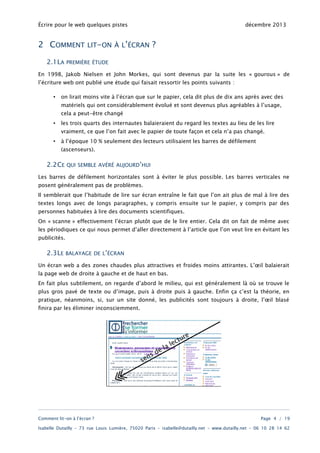 Écrire pour le web quelques pistes

2 COMMENT
2.1LA

LIT-ON À L’ÉCRAN

décembre 2013

?

PREMIÈRE ÉTUDE

En 1998, Jakob Nielsen et John Morkes, qui sont devenus par la suite les « gourous » de
l’écriture web ont publié une étude qui faisait ressortir les points suivants :
•

on lirait moins vite à l’écran que sur le papier, cela dit plus de dix ans après avec des
matériels qui ont considérablement évolué et sont devenus plus agréables à l’usage,
cela a peut-être changé

•

les trois quarts des internautes balaieraient du regard les textes au lieu de les lire
vraiment, ce que l’on fait avec le papier de toute façon et cela n’a pas changé.

•

à l’époque 10 % seulement des lecteurs utilisaient les barres de défilement
(ascenseurs).

2.2CE

QUI SEMBLE AVÉRÉ AUJOURD’HUI

Les barres de défilement horizontales sont à éviter le plus possible. Les barres verticales ne
posent généralement pas de problèmes.
Il semblerait que l’habitude de lire sur écran entraîne le fait que l’on ait plus de mal à lire des

textes longs avec de longs paragraphes, y compris ensuite sur le papier, y compris par des
personnes habituées à lire des documents scientifiques.
On « scanne » effectivement l’écran plutôt que de le lire entier. Cela dit on fait de même avec

les périodiques ce qui nous permet d’aller directement à l’article que l’on veut lire en évitant les
publicités.

2.3LE

BALAYAGE DE L’ÉCRAN

Un écran web a des zones chaudes plus attractives et froides moins attirantes. L’œil balaierait
la page web de droite à gauche et de haut en bas.

En fait plus subtilement, on regarde d’abord le milieu, qui est généralement là où se trouve le
plus gros pavé de texte ou d’image, puis à droite puis à gauche. Enfin ça c’est la théorie, en
pratique, néanmoins, si, sur un site donné, les publicités sont toujours à droite, l’œil blasé
finira par les éliminer inconsciemment.

Comment lit-on à l’écran ?

Page 4 / 19

Isabelle Dutailly – 73 rue Louis Lumière, 75020 Paris – isabelle@dutailly.net – www.dutailly.net – 06 10 28 14 62

 