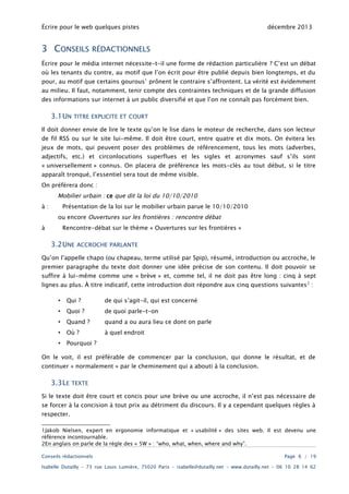 Écrire pour le web quelques pistes

3 CONSEILS

décembre 2013

RÉDACTIONNELS

Écrire pour le média internet nécessite-t-il une forme de rédaction particulière ? C’est un débat
où les tenants du contre, au motif que l’on écrit pour être publié depuis bien longtemps, et du

pour, au motif que certains gourous1 prônent le contraire s’affrontent. La vérité est évidemment
au milieu. Il faut, notamment, tenir compte des contraintes techniques et de la grande diffusion
des informations sur internet à un public diversifié et que l’on ne connaît pas forcément bien.

3.1UN

TITRE EXPLICITE ET COURT

Il doit donner envie de lire le texte qu’on le lise dans le moteur de recherche, dans son lecteur
de fil RSS ou sur le site lui-même. Il doit être court, entre quatre et dix mots. On évitera les

jeux de mots, qui peuvent poser des problèmes de référencement, tous les mots (adverbes,
adjectifs, etc.) et circonlocutions superflues et les sigles et acronymes sauf s’ils sont

« universellement » connus. On placera de préférence les mots-clés au tout début, si le titre
apparaît tronqué, l’essentiel sera tout de même visible.
On préférera donc :

Mobilier urbain : ce que dit la loi du 10/10/2010
à:

Présentation de la loi sur le mobilier urbain parue le 10/10/2010
ou encore Ouvertures sur les frontières : rencontre débat

à

Rencontre-débat sur le thème « Ouvertures sur les frontières »

3.2UNE

ACCROCHE PARLANTE

Qu’on l’appelle chapo (ou chapeau, terme utilisé par Spip), résumé, introduction ou accroche, le
premier paragraphe du texte doit donner une idée précise de son contenu. Il doit pouvoir se

suffire à lui-même comme une « brève » et, comme tel, il ne doit pas être long : cinq à sept
lignes au plus. À titre indicatif, cette introduction doit répondre aux cinq questions suivantes 2 :
•

Qui ?

de qui s’agit-il, qui est concerné

•

Quoi ?

de quoi parle-t-on

•

Quand ?

quand a ou aura lieu ce dont on parle

•

Où ?

à quel endroit

•

Pourquoi ?

On le voit, il est préférable de commencer par la conclusion, qui donne le résultat, et de
continuer « normalement » par le cheminement qui a abouti à la conclusion.

3.3LE

TEXTE

Si le texte doit être court et concis pour une brève ou une accroche, il n’est pas nécessaire de

se forcer à la concision à tout prix au détriment du discours. Il y a cependant quelques règles à
respecter.
1Jakob Nielsen, expert en ergonomie informatique et « usabilité » des sites web. Il est devenu une
référence incontournable.
2En anglais on parle de la règle des « 5W » : “who, what, when, where and why”.
Conseils rédactionnels

Page 6 / 19

Isabelle Dutailly – 73 rue Louis Lumière, 75020 Paris – isabelle@dutailly.net – www.dutailly.net – 06 10 28 14 62

 