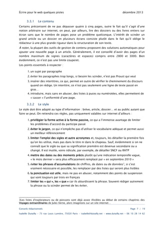 Écrire pour le web quelques pistes

3.3.1

décembre 2013

Le contenu

Certains préconisent de ne pas dépasser quatre à cinq pages, outre le fait qu’il s’agit d’une
notion arbitraire sur internet, on peut, par ailleurs, lire des dossiers ou des livres entiers sur

écran sans que le nombre de pages pose un problème quelconque. L’intérêt de scinder un
grand article ou un dossier en plusieurs écrans consiste plutôt dans le fait qu’il oblige le
rédacteur à une plus grande rigueur dans la structuration de son texte.

À noter, la plupart des outils de gestion de contenu proposent des solutions automatiques pour
ajouter une nouvelle page à un article. Généralement, il est conseillé d’avoir des pages d’un
nombre maximum de signes (caractères et espaces) compris entre 2800 et 3000. Bien
évidemment, ce n’est pas une limite couperet.
Les points essentiels à respecter :
1. un sujet par paragraphe
2. éviter les paragraphes trop longs, si besoin les scinder, n’est pas Proust qui veut
3. insérer des intertitres, ce qui, permet en outre de vérifier le cheminement du discours
quand on rédige. Un intertitre, ce n’est pas seulement une ligne de texte passé en
gras…

4. introduire, mais sans en abuser, des listes à puces ou numérotées, elles permettent de
« casser » l’uniformité d’une page.

3.3.2

Le style

Le style doit être adapté au type d’information : brève, article, dossier… et au public autant que
faire se peut. On retiendra ces règles, pas uniquement valables sur internet d’ailleurs :
1. privilégier la forme active à la forme passive, ce qui a l’immense avantage de limiter
les problèmes d’accord du participe passé
2. éviter le jargon, ce qui n’empêche pas d’utiliser le vocabulaire adéquat et permet aussi
un meilleur référencement

3. limiter l’emploi des sigles et autre acronymes et, toujours, les détailler la première fois
qu’on les utilise, mais pas dans le titre ni dans le chapeau. Sauf, évidemment si on ne
connaît que le sigle ou que sa signification première est devenue secondaire ou a
changé. Il est inutile, voire ridicule, par exemple, de détailler SNCF ou RATP
4. mettre des dates ou des moments précis plutôt qu’une indication temporelle vague,
« le mois dernier » sera plus efficacement remplacé par « en septembre 2010 »

5. éviter les phrases d’accumulations de chiffres, de dates ou de données 3, si c’est
vraiment nécessaire et possible, les remplacer par des listes qui seront plus lisibles
6. la ponctuation est utile, mais ne pas en abuser, notamment des points de suspension
qui vont toujours par trois en français

7. limiter les « qui », les « que » car ils alourdissent la phrase. Souvent rédiger autrement
la phrase ou la scinder permet de les éviter.

3Les listes d’explorateurs ou de poissons sont déjà assez illisibles au début de certains chapitres des
Voyages extraordinaires de Jules Verne, alors imaginons sur un site internet…
Conseils rédactionnels

Page 7 / 19

Isabelle Dutailly – 73 rue Louis Lumière, 75020 Paris – isabelle@dutailly.net – www.dutailly.net – 06 10 28 14 62

 