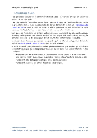 Écrire pour le web quelques pistes

3.4RÉFÉRENCES

décembre 2013

ET LIENS

Il est préférable aujourd’hui de donner directement accès à la référence en ligne en faisant un
lien vers le site concerné.

Il est très fortement conseillé de ne pas écrire : « cliquer ici pour lire l’article sur le sujet » mais
de présenter le lien de façon rédactionnelle. On devrait donc mettre le lien sur « l’article du site
Choses et trucs » dans le corps du texte. La charte graphique du site permettant de bien
montrer qu’il s’agit d’un lien sur lequel on peut cliquer pour aller voir ailleurs.
Sauf que… de l’expérience de certains webmestres due, notamment, au fait, que beaucoup,

beaucoup de blogs et de sites mettent les liens sur un « cliquer ici » plutôt que sur son titre, la
formule « cliquer ici » a des beaux jours devant elle. On fera en fonction de son public.
La mise en écran doit aussi permettre de comprendre qu’on a affaire à un hyperlien. On fera le
lien sur « l’article du site Choses et trucs » dans le corps du texte.

Et aussi, essentiel, quand on introduit un lien, penser notamment que les gens qui nous lisent
peuvent être aveugles, ou ne pas pratiquer la langue du site où ils vont aboutir. Donc les règles
à respecter :

• indiquer dans les champs prévus le comportement du clic surtout si le lien ouvre dans
une nouvelle fenêtre ou un nouvel onglet et ne réserver cela qu’aux liens sortants du site
• préciser le titre de la page vers lequel le lien pointe, au besoin
• préciser la langue si elle diffère de celle du site d’origine.

Conseils rédactionnels

Page 8 / 19

Isabelle Dutailly – 73 rue Louis Lumière, 75020 Paris – isabelle@dutailly.net – www.dutailly.net – 06 10 28 14 62

 