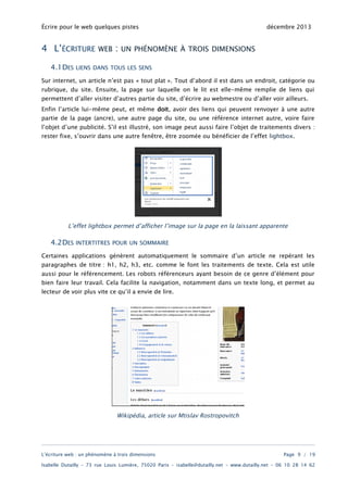 Écrire pour le web quelques pistes

4 L’ÉCRITURE
4.1DES

WEB

:

décembre 2013

UN PHÉNOMÈNE À TROIS DIMENSIONS

LIENS DANS TOUS LES SENS

Sur internet, un article n’est pas « tout plat ». Tout d’abord il est dans un endroit, catégorie ou
rubrique, du site. Ensuite, la page sur laquelle on le lit est elle-même remplie de liens qui
permettent d’aller visiter d’autres partie du site, d’écrire au webmestre ou d’aller voir ailleurs.
Enfin l’article lui-même peut, et même doit, avoir des liens qui peuvent renvoyer à une autre
partie de la page (ancre), une autre page du site, ou une référence internet autre, voire faire

l’objet d’une publicité. S’il est illustré, son image peut aussi faire l’objet de traitements divers :
rester fixe, s’ouvrir dans une autre fenêtre, être zoomée ou bénéficier de l’effet lightbox.

L’effet lightbox permet d’afficher l’image sur la page en la laissant apparente

4.2DES

INTERTITRES POUR UN SOMMAIRE

Certaines applications génèrent automatiquement le sommaire d’un article ne repérant les

paragraphes de titre : h1, h2, h3, etc. comme le font les traitements de texte. Cela est utile
aussi pour le référencement. Les robots référenceurs ayant besoin de ce genre d’élément pour
bien faire leur travail. Cela facilite la navigation, notamment dans un texte long, et permet au
lecteur de voir plus vite ce qu’il a envie de lire.

Wikipédia, article sur Mtislav Rostropovitch

L’écriture web : un phénomène à trois dimensions

Page 9 / 19

Isabelle Dutailly – 73 rue Louis Lumière, 75020 Paris – isabelle@dutailly.net – www.dutailly.net – 06 10 28 14 62

 